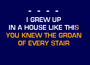 I GREW UP
IN A HOUSE LIKE THIS
YOU KNEW THE GROAN
OF EVERY STAIR