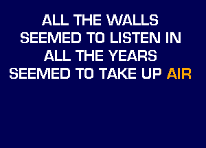 ALL THE WALLS
SEEMED TO LISTEN IN
ALL THE YEARS
SEEMED TO TAKE UP AIR