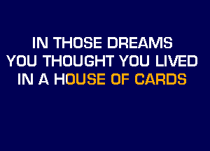 IN THOSE DREAMS
YOU THOUGHT YOU LIVED
IN A HOUSE OF CARDS