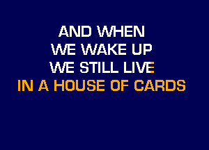 AND WHEN
WE WAKE UP
WE STILL LIVE

IN A HOUSE OF CARDS