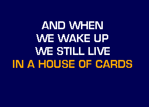 AND WHEN
WE WAKE UP
WE STILL LIVE

IN A HOUSE OF CARDS