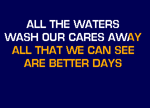 ALL THE WATERS
WASH OUR CARES AWAY
ALL THAT WE CAN SEE
ARE BETTER DAYS