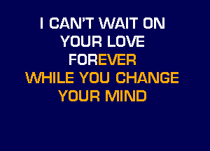 I CAN'T WAIT ON
YOUR LOVE
FOREVER

WHILE YOU CHANGE
YOUR MIND