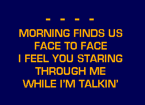 MORNING FINDS US
FACE TO FACE

I FEEL YOU STARING
THROUGH ME

WHILE I'M TALKIN'