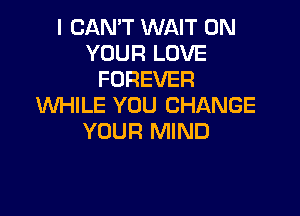 I CAN'T WAIT ON
YOUR LOVE
FOREVER
WHILE YOU CHANGE

YOUR MIND