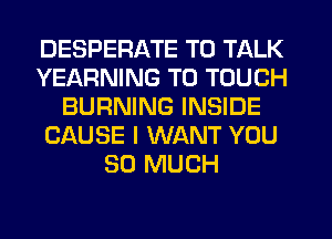 DESPERATE TO TALK
YEARNING T0 TOUCH
BURNING INSIDE
CAUSE I WANT YOU
SO MUCH