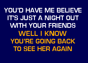 YOU'D HAVE ME BELIEVE
ITS JUST A NIGHT OUT
WITH YOUR FRIENDS

WELL I KNOW
YOU'RE GOING BACK
TO SEE HER AGAIN