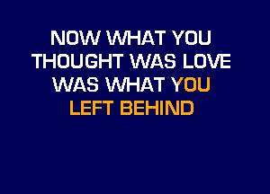 NOW WHAT YOU
THOUGHT WAS LOVE
WAS WHAT YOU

LEFT BEHIND