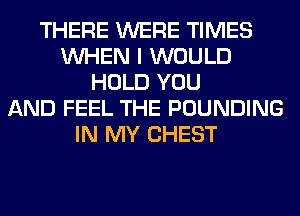 THERE WERE TIMES
WHEN I WOULD
HOLD YOU
AND FEEL THE POUNDING
IN MY CHEST