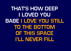 THAT'S HOW DEEP
I LOVED YOU
BABE I LOVE YOU STILL
TO THE BOTTOM
OF THIS SPACE
I'LL NEVER FILL
