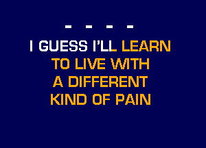 I GUESS I'LL LEARN
TO LIVE WTH

A DIFFERENT
KIND OF PAIN