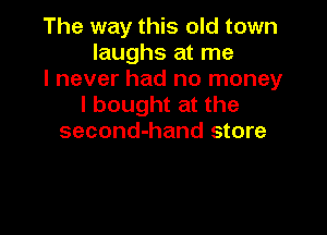 The way this old town
laughs at me

I never had no money
I bought at the

second-hand store