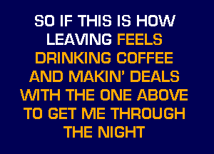 SO IF THIS IS HOW
LEAVING FEELS
DRINKING COFFEE
AND MAKIM DEALS
WITH THE ONE ABOVE
TO GET ME THROUGH
THE NIGHT