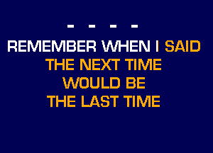 REMEMBER WHEN I SAID
THE NEXT TIME
WOULD BE
THE LAST TIME