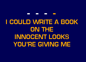 I COULD WRITE A BOOK
ON THE
INNOCENT LOOKS
YOU'RE GIVING ME