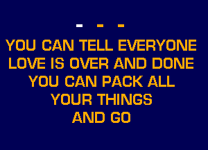 YOU CAN TELL EVERYONE
LOVE IS OVER AND DONE
YOU CAN PACK ALL
YOUR THINGS
AND GO