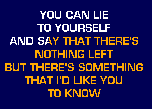 YOU CAN LIE
T0 YOURSELF
AND SAY THAT THERE'S
NOTHING LEFT
BUT THERE'S SOMETHING
THAT I'D LIKE YOU
TO KNOW