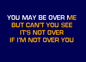 YOU MAY BE OVER ME
BUT CAN'T YOU SEE
ITS NOT OVER
IF I'M NOT OVER YOU