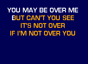 YOU MAY BE OVER ME
BUT CAN'T YOU SEE
ITS NOT OVER
IF I'M NOT OVER YOU