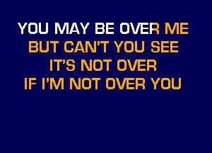 YOU MAY BE OVER ME
BUT CAN'T YOU SEE
ITS NOT OVER
IF I'M NOT OVER YOU