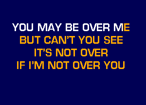 YOU MAY BE OVER ME
BUT CAN'T YOU SEE
ITS NOT OVER
IF I'M NOT OVER YOU