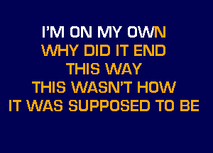 I'M ON MY OWN
WHY DID IT END
THIS WAY
THIS WASN'T HOW
IT WAS SUPPOSED TO BE