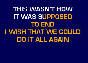 THIS WASN'T HOW
IT WAS SUPPOSED
TO END
I WISH THAT WE COULD
DO IT ALL AGAIN