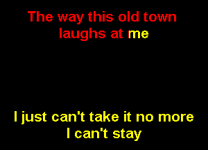 The way this old town
laughs at me

ljust can't take it no more
I can't stay