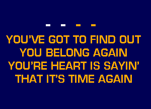 YOU'VE GOT TO FIND OUT
YOU BELONG AGAIN
YOU'RE HEART IS SAYIN'
THAT ITS TIME AGAIN