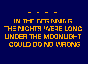 IN THE BEGINNING
THE NIGHTS WERE LONG
UNDER THE MOONLIGHT
I COULD DO N0 WRONG