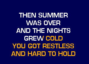 THEN SUMMER
WAS OVER
AND THE NIGHTS
GREW COLD
YOU GOT RESTLESS
AND HARD TO HOLD