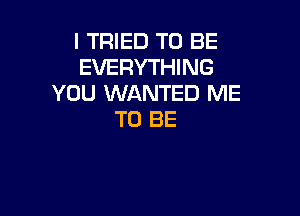 I TRIED TO BE
EVERYTHING
YOU WANTED ME

TO BE