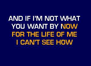 AND IF I'M NOT WHAT
YOU WANT BY NOW
FOR THE LIFE OF ME

I CAN'T SEE HOW