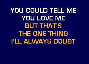 YOU COULD TELL ME
YOU LOVE ME
BUT THAT'S
THE ONE THING
I'LL ALWAYS DOUBT