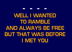 WELL I WANTED
TO RAMBLE
AND ALWAYS BE FREE
BUT THAT WAS BEFORE
I MET YOU