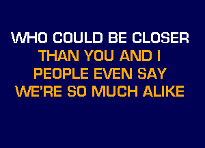 WHO COULD BE CLOSER
THAN YOU AND I
PEOPLE EVEN SAY

WERE SO MUCH ALIKE