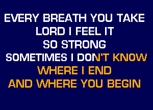 EVERY BREATH YOU TAKE
LORD I FEEL IT

SO STRONG
SOMETIMES I DON'T KNOW

WHERE I END
AND WHERE YOU BEGIN