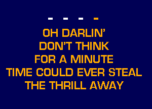 0H DARLIN'
DON'T THINK
FOR A MINUTE
TIME COULD EVER STEAL
THE THRILL AWAY