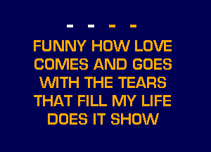 FUNNY HOW LOVE
COMES AND GOES
WTH THE TEARS

THAT FILL MY LIFE

DOES IT SHOW l