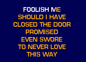 FOOLISH ME
SHOULD I HAVE
CLOSED THE DOOR
PROMISED
EVEN SWORE
T0 NEVER LOVE

THIS WAY I