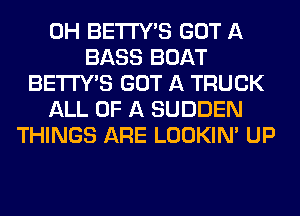 0H BETI'Y'S GOT A
BASS BOAT
BETI'Y'S GOT A TRUCK
ALL OF A SUDDEN
THINGS ARE LOOKIN' UP