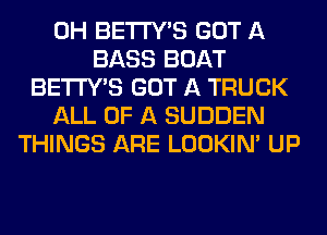 0H BETI'Y'S GOT A
BASS BOAT
BETI'Y'S GOT A TRUCK
ALL OF A SUDDEN
THINGS ARE LOOKIN' UP