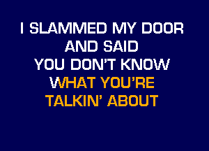 I SLAMMED MY DOOR
AND SAID
YOU DOMT KNOW
WHAT YOU'RE
TALKIN' ABOUT