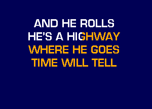 AND HE ROLLS
HE'S A HIGHWAY
XNHERE HE GOES
TIME 'WILL TELL

g