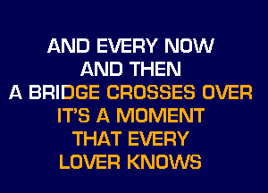 AND EVERY NOW
AND THEN
A BRIDGE CROSSES OVER
ITS A MOMENT
THAT EVERY
LOVER KNOWS
