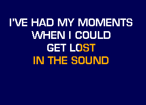 I'VE HAD MY MOMENTS
UVHEN I COULD
GET LOST

IN THE SOUND