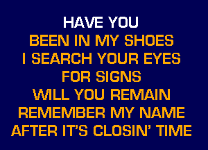 HAVE YOU
BEEN IN MY SHOES
I SEARCH YOUR EYES
FOR SIGNS
WILL YOU REMAIN
REMEMBER MY NAME
AFTER ITS CLOSIN' TIME