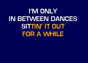 I'M ONLY
IN BEMEEN DANCES
SITI'IN' IT OUT

FOR A WHILE