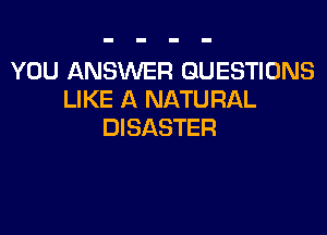 YOU ANSWER QUESTIONS
LIKE A NATURAL

DISASTER