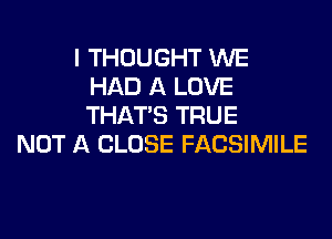 I THOUGHT WE
HAD A LOVE
THAT'S TRUE

NOT A CLOSE FACSIMILE